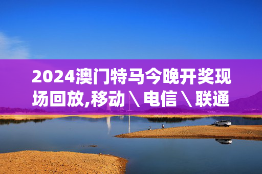 2024澳门特马今晚开奖现场回放,移动＼电信＼联通 通用版：iOS安卓版iphone278.111