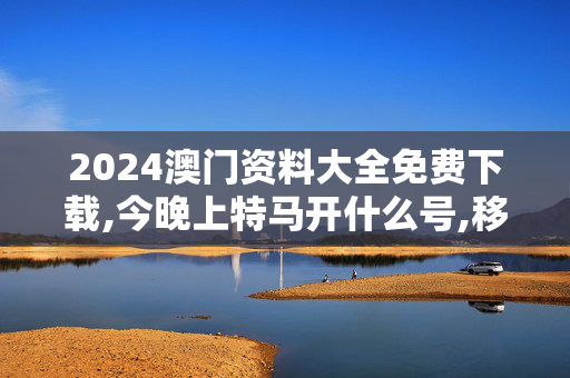 2024澳门资料大全免费下载,今晚上特马开什么号,移动＼电信＼联通 通用版：主页版v049.971