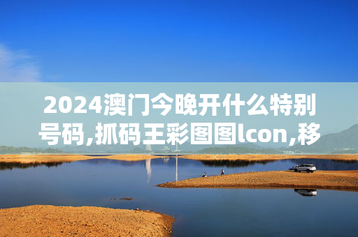 2024澳门今晚开什么特别号码,抓码王彩图图lcon,移动＼电信＼联通 通用版：手机版962.739