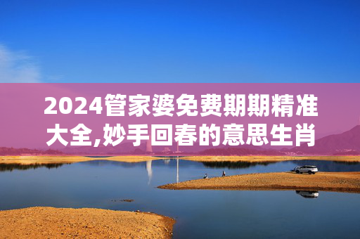 2024管家婆免费期期精准大全,妙手回春的意思生肖是什么,3网通用：网页版v867.170