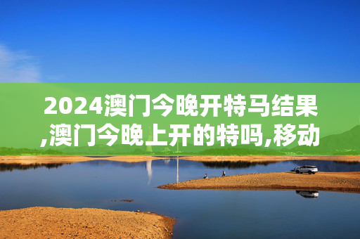 2024澳门今晚开特马结果,澳门今晚上开的特吗,移动＼电信＼联通 通用版：V71.18.20