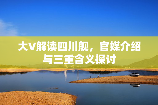 大V解读四川舰，官媒介绍与三重含义探讨