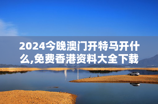 2024今晚澳门开特马开什么,免费香港资料大全下载手机版,移动＼电信＼联通 通用版：网页版v144.565