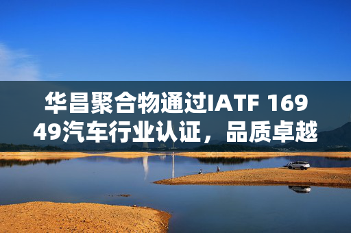 华昌聚合物通过IATF 16949汽车行业认证，品质卓越的新里程碑