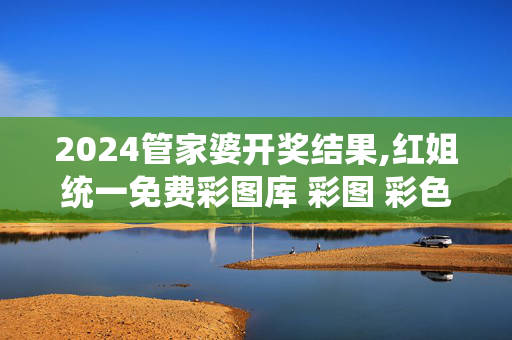 2024管家婆开奖结果,红姐统一免费彩图库 彩图 彩色,3网通用：主页版v617.713