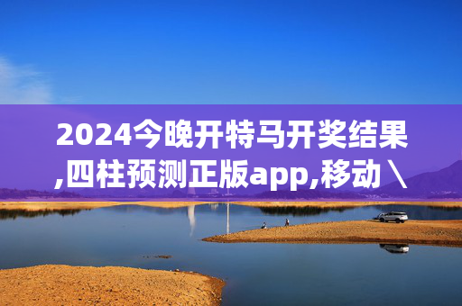 2024今晚开特马开奖结果,四柱预测正版app,移动＼电信＼联通 通用版：手机版743.340